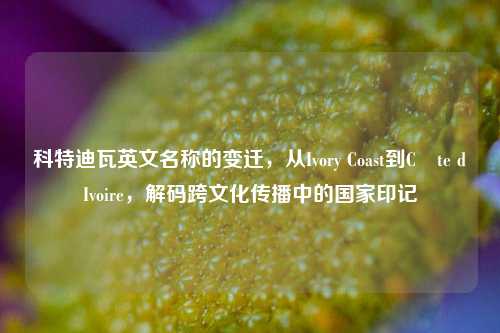 科特迪瓦英文名称的变迁，从Ivory Coast到Côte dIvoire，解码跨文化传播中的国家印记