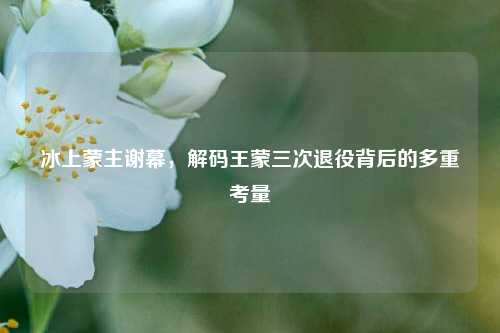 冰上蒙主谢幕，解码王蒙三次退役背后的多重考量