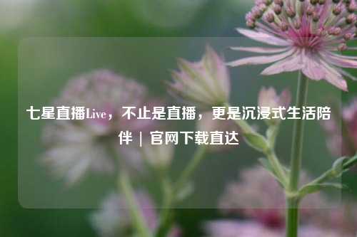 七星直播Live，不止是直播，更是沉浸式生活陪伴 | 官网下载直达