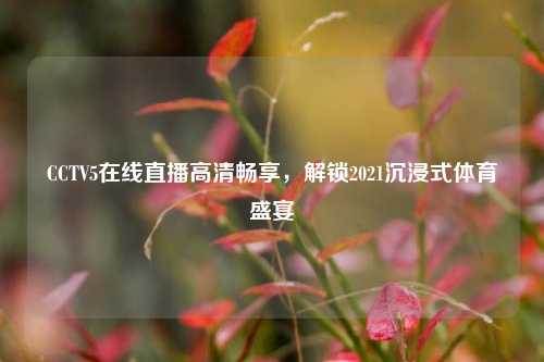 CCTV5在线直播高清畅享,解锁2021沉浸式体育盛宴