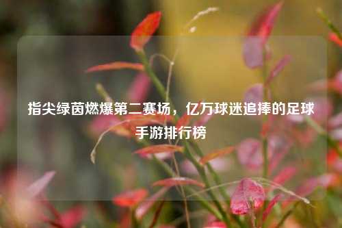 指尖绿茵燃爆第二赛场，亿万球迷追捧的足球手游排行榜