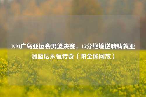 1994广岛亚运会男篮决赛,15分绝境逆转铸就亚洲篮坛永恒传奇(附全场回放)