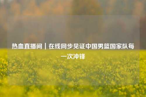 热血直播间｜在线同步见证中国男篮国家队每一次冲锋