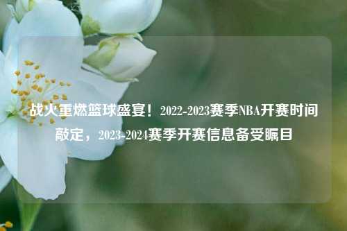 战火重燃篮球盛宴!2022-2023赛季NBA开赛时间敲定,2023-2024赛季开赛信息备受瞩目