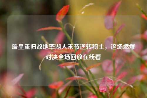 詹皇重归故地率湖人末节逆转骑士,这场燃爆对决全场回放在线看