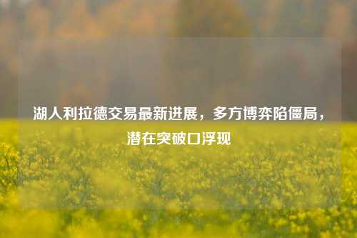湖人利拉德交易最新进展，多方博弈陷僵局，潜在突破口浮现