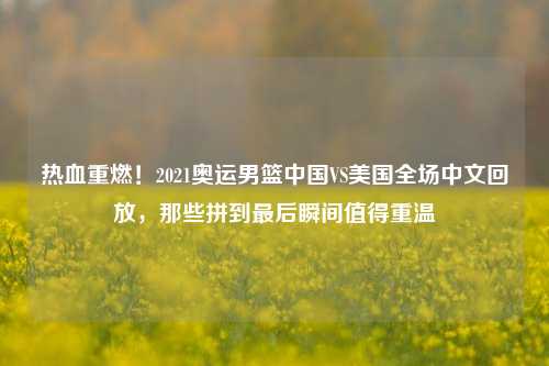 热血重燃！2021奥运男篮中国VS美国全场中文回放，那些拼到最后瞬间值得重温
