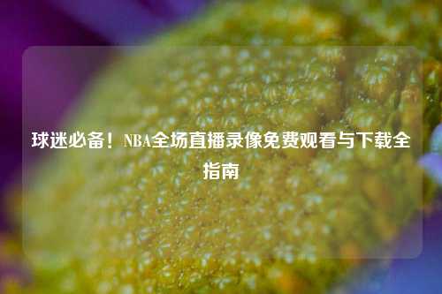 球迷必备！NBA全场直播录像免费观看与下载全指南