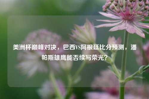 美洲杯巅峰对决,巴西VS阿根廷比分预测,潘帕斯雄鹰能否续写荣光?