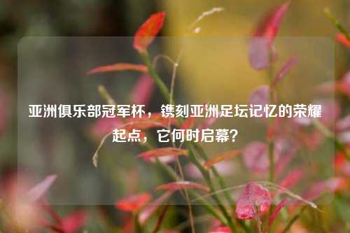 亚洲俱乐部冠军杯，镌刻亚洲足坛记忆的荣耀起点，它何时启幕？