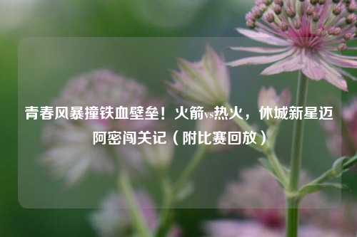 青春风暴撞铁血壁垒！火箭vs热火，休城新星迈阿密闯关记（附比赛回放）