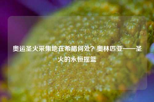 奥运圣火采集地在希腊何处？奥林匹亚——圣火的永恒摇篮