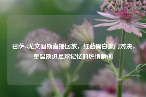 巴萨vs尤文图斯直播回放,红蓝黑白豪门对决,重温刻进足球记忆的燃情瞬间
