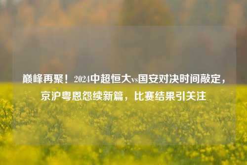 巅峰再聚！2024中超恒大vs国安对决时间敲定，京沪粤恩怨续新篇，比赛结果引关注