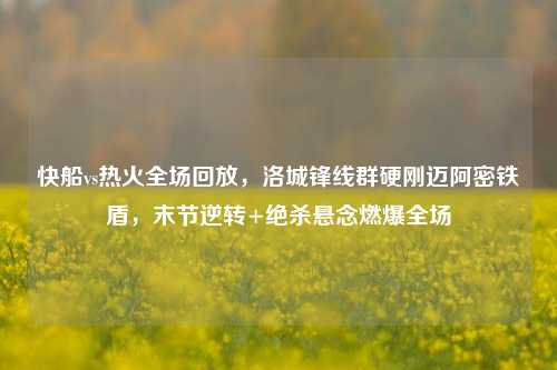 快船vs热火全场回放，洛城锋线群硬刚迈阿密铁盾，末节逆转+绝杀悬念燃爆全场