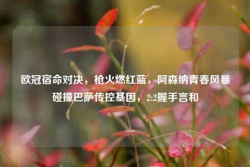 欧冠宿命对决，枪火燃红蓝，阿森纳青春风暴碰撞巴萨传控基因，2:2握手言和