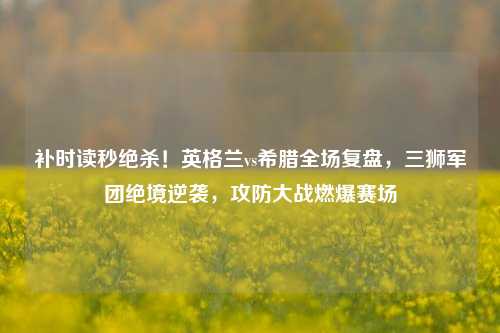 补时读秒绝杀！英格兰vs希腊全场复盘，三狮军团绝境逆袭，攻防大战燃爆赛场