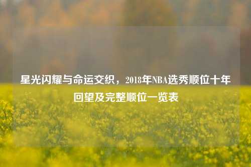 星光闪耀与命运交织，2018年NBA选秀顺位十年回望及完整顺位一览表