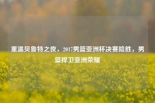 重温贝鲁特之夜，2017男篮亚洲杯决赛险胜，男篮捍卫亚洲荣耀