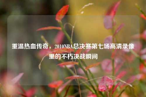 重温热血传奇，2010NBA总决赛第七场高清录像里的不朽决战瞬间