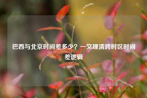 巴西与北京时间差多少？一文理清跨时区时间差逻辑