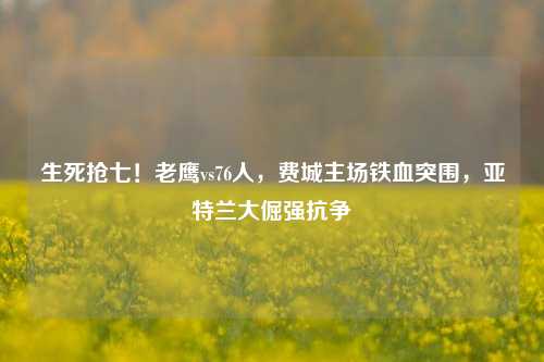 生死抢七！老鹰vs76人，费城主场铁血突围，亚特兰大倔强抗争
