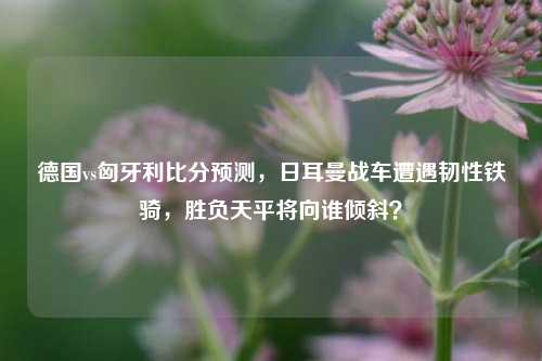 德国vs匈牙利比分预测，日耳曼战车遭遇韧性铁骑，胜负天平将向谁倾斜？