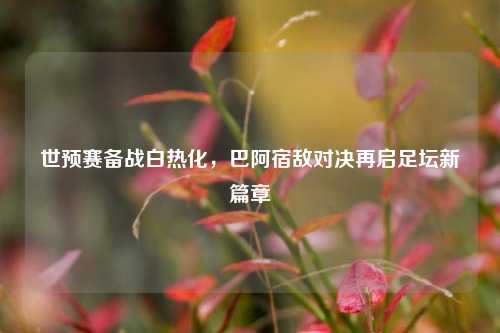 世预赛备战白热化，巴阿宿敌对决再启足坛新篇章