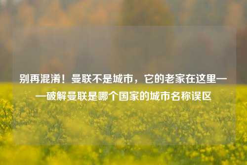 别再混淆！曼联不是城市，它的老家在这里——破解曼联是哪个国家的城市名称误区