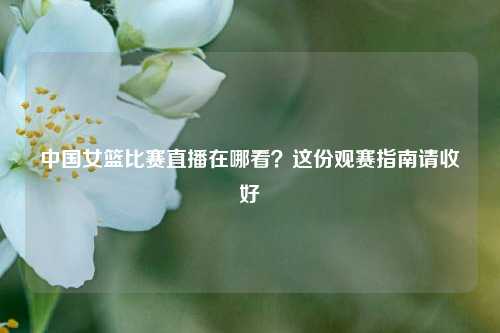 中国女篮比赛直播在哪看?这份观赛指南请收好