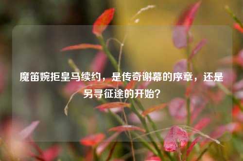 魔笛婉拒皇马续约，是传奇谢幕的序章，还是另寻征途的开始？