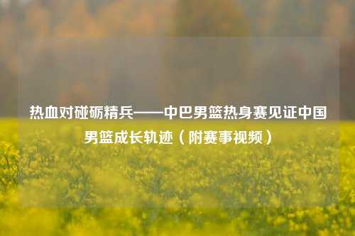 热血对碰砺精兵——中巴男篮热身赛见证中国男篮成长轨迹（附赛事视频）