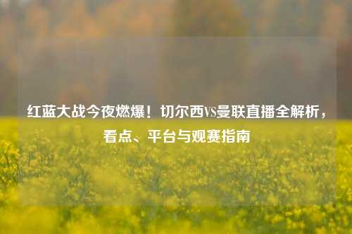 红蓝大战今夜燃爆！切尔西VS曼联直播全解析，看点、平台与观赛指南