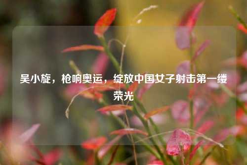 吴小旋，枪响奥运，绽放中国女子射击第一缕荣光