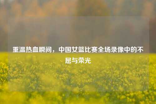 重温热血瞬间，中国女篮比赛全场录像中的不屈与荣光