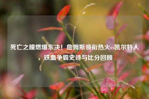死亡之瞳燃爆东决！詹姆斯领衔热火vs凯尔特人，铁血争霸史诗与比分回顾