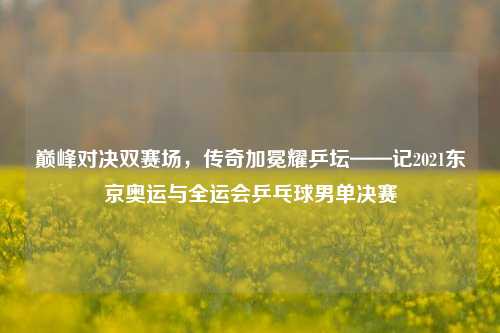 巅峰对决双赛场，传奇加冕耀乒坛——记2021东京奥运与全运会乒乓球男单决赛