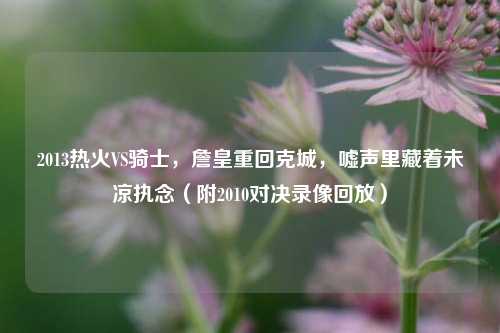 2013热火VS骑士，詹皇重回克城，嘘声里藏着未凉执念（附2010对决录像回放）