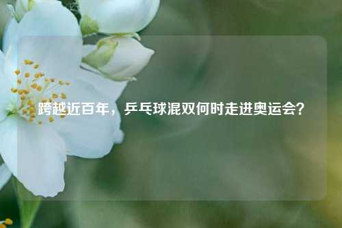 跨越近百年，乒乓球混双何时走进奥运会？