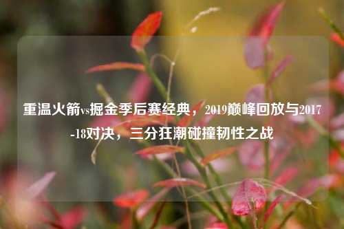 重温火箭vs掘金季后赛经典，2019巅峰回放与2017-18对决，三分狂潮碰撞韧性之战