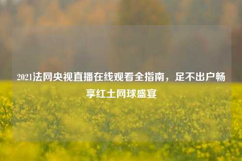 2021法网央视直播在线观看全指南，足不出户畅享红土网球盛宴