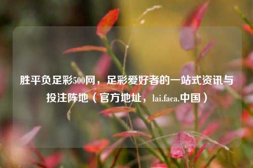 胜平负足彩500网，足彩爱好者的一站式资讯与投注阵地（官方地址，lai.faca.中国）