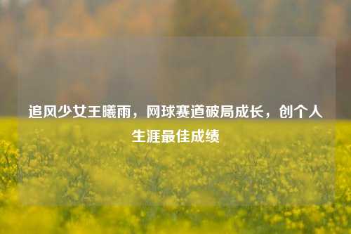 追风少女王曦雨，网球赛道破局成长，创个人生涯最佳成绩
