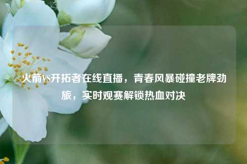 火箭VS开拓者在线直播，青春风暴碰撞老牌劲旅，实时观赛解锁热血对决
