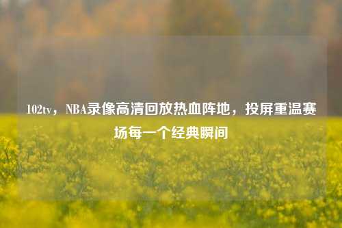 102tv，NBA录像高清回放热血阵地，投屏重温赛场每一个经典瞬间