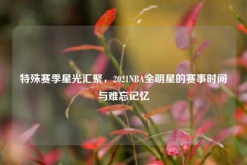 特殊赛季星光汇聚，2021NBA全明星的赛事时间与难忘记忆