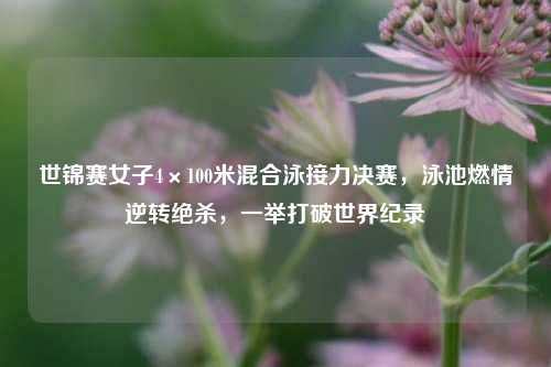 世锦赛女子4×100米混合泳接力决赛，泳池燃情逆转绝杀，一举打破世界纪录