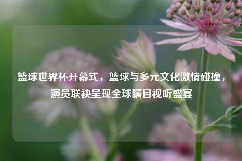 篮球世界杯开幕式，篮球与多元文化激情碰撞，演员联袂呈现全球瞩目视听盛宴