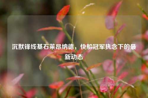 沉默锋线基石莱昂纳德，快船冠军执念下的最新动态