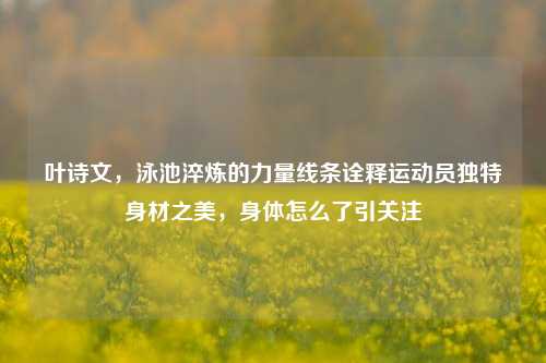叶诗文，泳池淬炼的力量线条诠释运动员独特身材之美，身体怎么了引关注